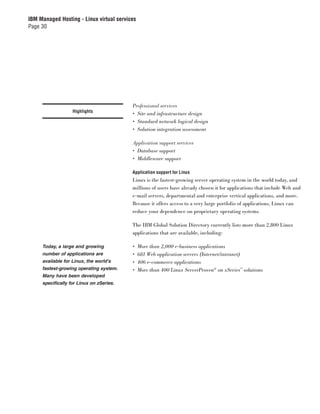 IBM Managed Hosting - Linux virtual services
Page 30




                                          Professional services
                   Highlights
                                          • Site and infrastructure design
                                          • Standard network logical design
                                          • Solution integration assessment

                                          Application support services
                                          • Database support
                                          • Middleware support

                                          Application support for Linux
                                          Linux is the fastest-growing server operating system in the world today, and
                                          millions of users have already chosen it for applications that include Web and
                                          e-mail servers, departmental and enterprise vertical applications, and more.
                                          Because it offers access to a very large portfolio of applications, Linux can
                                          reduce your dependence on proprietary operating systems.

                                          The IBM Global Solution Directory currently lists more than 2,800 Linux
                                          applications that are available, including:

     Today, a large and growing           •    More than 2,000 e-business applications
     number of applications are           •    681 Web application servers (Internet/intranet)
     available for Linux, the world’s     •    406 e-commerce applications
     fastest-growing operating system.    •    More than 400 Linux ServerProven® on xSeries™ solutions
     Many have been developed
     specifically for Linux on zSeries.
 