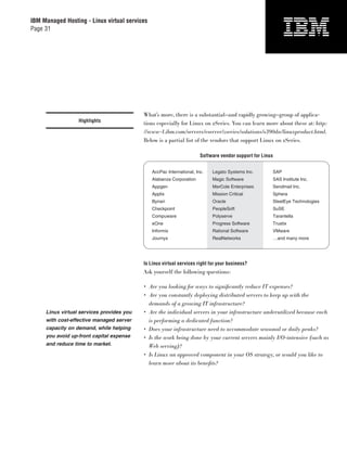 IBM Managed Hosting - Linux virtual services
Page 31




                                           What’s more, there is a substantial—and rapidly growing—group of applica-
                  Highlights
                                           tions especially for Linux on zSeries. You can learn more about these at: http:
                                           //www-1.ibm.com/servers/eserver/zseries/solutions/s390da/linuxproduct.html.
                                           Below is a partial list of the vendors that support Linux on zSeries.

                                                                       Software vendor support for Linux


                                               AccPac International, Inc.   Legato Systems Inc.        SAP
                                               Alabanza Corporation         Magic Software             SAS Institute Inc.
                                               Appgen                       MarCole Enterprises        Sendmail Inc.
                                               Applix                       Mission Critical           Sphera
                                               Bynari                       Oracle                     SteelEye Technologies
                                               Checkpoint                   PeopleSoft                 SuSE
                                               Compuware                    Polyserve                  Tarantella
                                               eOne                         Progress Software          Trustix
                                               Informix                     Rational Software          VMware
                                               Journyx                      RealNetworks               …and many more




                                           Is Linux virtual services right for your business?
                                           Ask yourself the following questions:

                                           • Are you looking for ways to signiﬁcantly reduce IT expenses?
                                           • Are you constantly deploying distributed servers to keep up with the
                                             demands of a growing IT infrastructure?
     Linux virtual services provides you   • Are the individual servers in your infrastructure underutilized because each
     with cost-effective managed server      is performing a dedicated function?
     capacity on demand, while helping     • Does your infrastructure need to accommodate seasonal or daily peaks?
     you avoid up-front capital expense    • Is the work being done by your current servers mainly I/O-intensive (such as
     and reduce time to market.              Web serving)?
                                           • Is Linux an approved component in your OS strategy, or would you like to
                                             learn more about its beneﬁts?
 