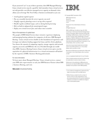 If you answered “yes” to any of these questions, then IBM Managed Hosting -
Linux virtual services may be a good ﬁt. And remember, Linux virtual services
not only provides cost-effective managed server capacity on demand, it also
allows you to leverage The Next Utility—e-business on demand—so you can:
                                                                                © Copyright IBM Corporation 2003
•   Avoid up-front capital expense
                                                                                  IBM Global Services
•   Pay on a monthly basis for the server capacity you need                       Route 100
                                                                                  Somers, NY 10589
•   Simplify capacity planning—extra is on tap when required
                                                                                  U.S.A.
•   Handle regular workload surges, such as during batch processing
                                                                                  Produced in the United States of America
•   Rely on built-in safeguards for unanticipated surges                          10-03
                                                                                  All Rights Reserved
•   Deploy new virtual servers fast, and reduce time to market
                                                                                  IBM, the IBM logo, the eServer logo, AIX, DB2,
                                                                                  e-business on demand, Enterprise Storage Server,
Rely on the experience of a global team                                           eServer, Everyplace, IBM e-business Hosting, Mer-
The people of IBM Global Services have extensive experience deploying             chantReach, S/390, xSeries, zSeries, ServerProven,
                                                                                  SurfAid, The Next Utility, TotalStorage, Universal
and managing hosting solutions for companies of all sizes. IBM Managed            Database, VM/ESA, WebSphere, z/Architecture and
Hosting - Linux virtual services builds on this foundation of experience and      z/VM are trademarks or registered trademarks of
                                                                                  International Business Machines Corporation in the
leverages our industry-leading support for Linux and the zSeries platform.        United States, other countries, or both.
You choose the amount of computing capacity, storage capacity and network         Java and all Java-based trademarks are trade-
capacity you need, and IBM does the rest. Provided through our world-             marks of Sun Microsystems, Inc. in the United
                                                                                  States, other countries, or both.
class IBM e-business Hosting Centers, Linux virtual services gives you the
                                                                                  Microsoft and Windows are trademarks of Microsoft
equivalent of a physical infrastructure in a virtual environment—all backed       Corporation in the United States, other countries,
by the expertise of IBM e-business Hosting professionals.                         or both.

                                                                                  Linux is a registered trademark of Linus Torvalds.
For more information                                                              Other company, product and service names may
To learn more about Managed Hosting - Linux virtual services, contact             be trademarks or service marks of others.

your IBM sales representative or ask your IBM Business Partner about IBM          References in this publication to IBM products or
                                                                                  services do not imply that IBM intends to make them
e-business Hosting, and visit:                                                    available in all countries in which IBM operates.


ibm.com /e-business/hosting
                                                                                  1 Linux instance management is optional for the
                                                                                    base Linux server and Linux Web server.

                                                                                  2 IBM will help you determine the number of
                                                                                    service units you need, depending on your
                                                                                    processing requirements. Ten percent additional
                                                                                    capacity is included at no additional charge to
                                                                                    cover unanticipated peaks.




                                                                                  G565-1157-01
 