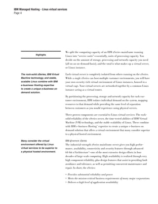 IBM Managed Hosting - Linux virtual services
Page 4




                                           We split the computing capacity of an IBM zSeries mainframe running
                   Highlights
                                           Linux into “service units”—essentially, units of processing capacity. You
                                           decide on the amount of storage, processing and network capacity you need
                                           (all on an on-demand basis), and the total is what makes up a virtual server,
                                           or Linux instance.

     The rock-solid zSeries, IBM Virtual   Each virtual server is completely isolated from others running on the zSeries.
     Machine technology, and stable,       While a single zSeries can host multiple customer environments, you will have
     scalable Linux combine with IBM       your own security-rich virtual environment of Linux instances, housed in a
     e-business Hosting expertise          virtual cage. Your virtual servers are networked together by a common Linux
     to create a unique e-business on      instance acting as a virtual router.
     demand solution.
                                           By partitioning the processing, storage and network capacity for each cus-
                                           tomer environment, IBM isolates individual demand on the system, mapping
                                           resources to that demand while providing the same level of separation
                                           between customers as you would experience using physical servers.

                                           Three proven components are essential to Linux virtual services: The rock-
                                           solid reliability of the zSeries server, the time-tested abilities of IBM Virtual
                                           Machine (VM) technology, and the stable scalability of Linux. These combine
                                           with IBM e-business Hosting™ expertise to create a unique e-business on
                                           demand solution that offers a virtual environment that many consider superior
                                           to a physical hosted environment.

     Many consider the virtual             IBM ^ zSeries
     environment offered by Linux          The industrial-strength zSeries mainframe server gives you high perfor-
     virtual services to be superior to    mance, availability, connectivity and security features through advanced
     a physical hosted environment.        64-bit z/Architecture™—one of the most extensive design efforts in four
                                           decades of large-scale computing. High availability is realized through very
                                           high component reliability, plus design features that assist in providing fault
                                           avoidance and tolerance, as well as permitting concurrent maintenance and
                                           repair. In short, the zSeries:

                                           • Provides substantial reliability and power
                                           • Meets the mission-critical business requirements of many major corporations
                                           • Delivers a high level of application availability
 