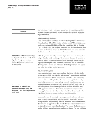 IBM Managed Hosting - Linux virtual services
Page 5




                                            And with Linux virtual services, you can tap into these mainframe abilities
                     Highlights
                                            in small, affordable increments, without the up-front expense of buying the
                                            physical hardware.

                                            IBM Virtual Machines technology
                                            Linux virtual services capitalizes on industry-leading zSeries Virtualization
                                            Technology from IBM. z/VM™ Version 4.2 is the newest VM operating system
                                            and features enhanced IBM Virtual Machine capabilities. Built on the solid
                                            VM/ESA® base, which IBM has been developing and perfecting for more than
                                            35 years, z/VM exploits the new 64-bit z/Architecture, and acts as a host for
                                            the Linux servers that run as second-level virtual machines.

     With IBM Virtual Machine technology,   z/VM also provides the ability to run multiple Linux instances tied together
     multiple Linux instances can be tied   using a virtual network consisting of virtual connections and virtual routers.
     together through a virtual network     A pair of primary virtual routers connects this network to Gigabit Ethernet
     including virtual connections and      (Open Systems Adapter) cards that extend the network into the e-business
     virtual routers.                       Hosting Center. The tools and switches of the hosting center are used to con-
                                            nect to the Internet and monitor processes.

                                            The Linux operating system
                                            Linux is a revolutionary open-source platform that is cost-effective, stable,
                                            security-rich, scalable and powerful, offering today’s businesses the ﬂexibility
                                            to innovate for success. IBM is proud to work within the Linux community,
                                            to nurture Linux and help it thrive. Industry-standard, yet ﬂexible and open,
                                            Linux brings with it access to a very large portfolio of applications and can
                                            reduce your dependence on proprietary operating systems. Today, Linux is
     Because of its low cost and            the fastest-growing server operating system in the world, with more than
     reliability, millions of users are     2,800 applications available. What’s more, an ever-increasing number of
     turning to Linux to run applications   Linux applications are being developed speciﬁcally for the zSeries. See the
     of all kinds.                          “Application support for Linux” section for more information.

                                            Linux has become the most talked-about platform for e-business because
                                            of the virtually unrivaled value it offers compared to any other develop-
                                            ment platform in the technology industry. Millions of users worldwide have
                                            chosen Linux for applications that include Web and e-mail servers, depart-
                                            mental and enterprise vertical applications. The reasons that businesses are
                                            moving to Linux in ever-increasing numbers are simple: Cost and reliability.
 