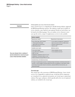 IBM Managed Hosting - Linux virtual services
Page 6




                                          Putting together your Linux virtual services solution
                  Highlights              Linux virtual services is a comprehensive, ﬂexible hosting solution, supported
                                          by IBM Managed Hosting expertise. The solution is made up of a number of
                                          service elements—some required, some optional. Details on each of these can
                                          be found in the following pages. You can combine service elements to meet
                                          your speciﬁc needs; a range of complementary services is also available.

                                           Solution snapshot
                                           Required per solution                             Required per virtual server
                                                                                                                            1
                                           • Linux virtual cage, which includes              • Linux instance management (optional for
                                               - Virtual router and firewall                  base Linux server and Linux Web server)
                                               - Base DNS and mail services                  • Dynamic storage services
                                                                                                               2
                                           • Networking services                             • Service units

                                           Available server types                            Additional options

                                           • Linux server (base)                             • High availability services
                                           • Linux Web server (Apache)                       • Linux assistance services
                                                    ®
     You can choose from a variety of      • DB2 for Linux
                                                            ®
     service elements to round out your    • WebSphere Application Server for Linux
                                                            ®
                                           • WebSphere Commerce Suite or Linux
     Linux virtual services solution.
                                           • Network-attached storage (NAS) for Linux

                                           Complementary and tailored services

                                           • A range of complementary services—including storage and backup, monitoring and security
                                               services—is also available. Enhanced tailored services are designed to meet specific needs,
                                               and include virtual private network connections, advanced DNS and mail services, and
                                               advanced firewall.



                                          The virtual cage
                                          The virtual cage is the cornerstone of IBM Managed Hosting - Linux virtual
                                          services. It is comparable to a physical cage, except that all the components
                                          are virtualized. As in a physical environment, one virtual cage is required per
                                          solution. Floor space and power, which typically add to the costs of a physical
                                          solution, are included in the virtual cage.
 