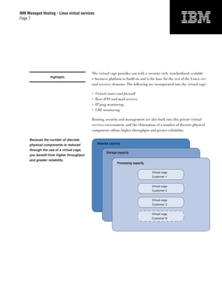 IBM Managed Hosting - Linux virtual services
Page 7




                                          The virtual cage provides you with a security-rich, standardized, scalable
                   Highlights
                                          e-business platform to build on and is the base for the rest of the Linux vir-
                                          tual services elements. The following are incorporated into the virtual cage:

                                          •    Virtual router and ﬁrewall
                                          •    Base DNS and mail services
                                          •    IP ping monitoring
                                          •    URL monitoring

                                          Routing, security and management are also built into this private virtual
                                          services environment, and the elimination of a number of discrete physical
                                          components allows higher throughput and greater reliability.

     Because the number of discrete
     physical components is reduced             Network capacity
     through the use of a virtual cage,
                                                      Storage capacity
     you benefit from higher throughput
     and greater reliability.
                                                              Processing capacity

                                                                                    Virtual cage
                                                                                    Customer 1


                                                                                    Virtual cage
                                                                                    Customer 2


                                                                                    Virtual cage
                                                                                    Customer 3


                                                                                    Virtual cage
                                                                                    Customer N
 