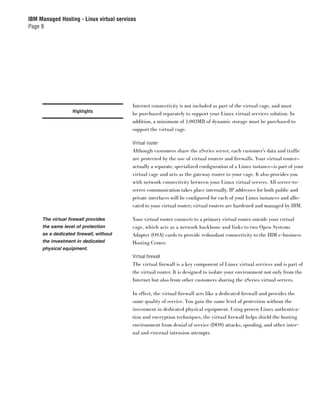 IBM Managed Hosting - Linux virtual services
Page 8




                                          Internet connectivity is not included as part of the virtual cage, and must
                   Highlights
                                          be purchased separately to support your Linux virtual services solution. In
                                          addition, a minimum of 1,003MB of dynamic storage must be purchased to
                                          support the virtual cage.

                                          Virtual router
                                          Although customers share the zSeries server, each customer’s data and trafﬁc
                                          are protected by the use of virtual routers and ﬁrewalls. Your virtual router—
                                          actually a separate, specialized conﬁguration of a Linux instance—is part of your
                                          virtual cage and acts as the gateway router to your cage. It also provides you
                                          with network connectivity between your Linux virtual servers. All server-to-
                                          server communication takes place internally. IP addresses for both public and
                                          private interfaces will be conﬁgured for each of your Linux instances and allo-
                                          cated to your virtual router; virtual routers are hardened and managed by IBM.

     The virtual firewall provides        Your virtual router connects to a primary virtual router outside your virtual
     the same level of protection         cage, which acts as a network backbone and links to two Open Systems
     as a dedicated firewall, without     Adapter (OSA) cards to provide redundant connectivity to the IBM e-business
     the investment in dedicated          Hosting Center.
     physical equipment.
                                          Virtual ﬁrewall
                                          The virtual ﬁrewall is a key component of Linux virtual services and is part of
                                          the virtual router. It is designed to isolate your environment not only from the
                                          Internet but also from other customers sharing the zSeries virtual servers.

                                          In effect, the virtual ﬁrewall acts like a dedicated ﬁrewall and provides the
                                          same quality of service. You gain the same level of protection without the
                                          investment in dedicated physical equipment. Using proven Linux authentica-
                                          tion and encryption techniques, the virtual ﬁrewall helps shield the hosting
                                          environment from denial of service (DOS) attacks, spooﬁng, and other inter-
                                          nal and external intrusion attempts.
 