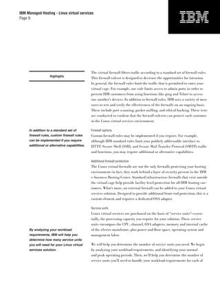 IBM Managed Hosting - Linux virtual services
Page 9




                                               The virtual ﬁrewall ﬁlters trafﬁc according to a standard set of ﬁrewall rules.
                   Highlights
                                               This ﬁrewall ruleset is designed to decrease the opportunities for intrusion.
                                               In general, the ﬁrewall rules limit the trafﬁc that is permitted to enter your
                                               virtual cage. For example, one rule limits access to admin ports in order to
                                               prevent IBM customers from using functions like ping and Telnet to access
                                               one another’s devices. In addition to ﬁrewall rules, IBM uses a variety of mea-
                                               sures to test and verify the effectiveness of the ﬁrewalls on an ongoing basis.
                                               These include port scanning, packet snifﬁng, and ethical hacking. These tests
                                               are conducted to conﬁrm that the ﬁrewall rulesets can protect each customer
                                               in the Linux virtual services environment.

     In addition to a standard set of          Firewall options
     firewall rules, custom firewall rules     Custom ﬁrewall rules may be implemented if you require. For example,
     can be implemented if you require         although IBM standard rules limit your publicly addressable interface to
     additional or alternative capabilities.   HTTP, Secure Shell (SSH), and Secure Mail Transfer Protocol (SMTP) trafﬁc
                                               and functions, you may require additional or alternative capabilities.

                                               Additional ﬁrewall protection
                                               The Linux virtual ﬁrewalls are not the only ﬁrewalls protecting your hosting
                                               environment—in fact, they work behind a layer of security present in the IBM
                                               e-business Hosting Center. Standard infrastructure ﬁrewalls that exist outside
                                               the virtual cage help provide facility-level protection for all IBM hosting cus-
                                               tomers. What’s more, an external ﬁrewall can be added to your Linux virtual
                                               services solution. Designed to provide additional front-end protection, this is a
                                               custom element and requires a dedicated OSA adapter.

                                               Service units
                                               Linux virtual services are purchased on the basis of “service units”—essen-
                                               tially, the processing capacity you require for your solution. These service
                                               units encompass the CPU, channel, OSA adapters, memory and internal cache
     By analyzing your workload                of the zSeries mainframe, plus power and ﬂoor space, operating system and
     requirements, IBM will help you           management labor.
     determine how many service units
     you will need for your Linux virtual      We will help you determine the number of service units you need. We begin
     services solution.                        by analyzing your workload requirements, and identifying your normal
                                               and peak operating periods. Then, we’ll help you determine the number of
                                               service units you’ll need to handle your workload requirements for each of
 