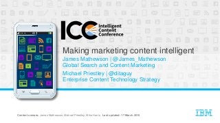 CIO Enterprise Content Center of Excellence | ©Copyright IBM Corp, 2014, 2015 @James_Mathewson @ditaguy • #intelcontent 1
Making marketing content intelligent
James Mathewson | @James_Mathewson
Global Search and Content Marketing
Michael Priestley | @ditaguy
Enterprise Content Technology Strategy
Content owners: James Mathewson, Michael Priestley, Mike Harris Last updated: 17 March 2015
 