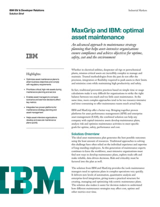 IBM ISV & Developer Relations                                                                                              Industrial Markets
Solution Brief




                                                                 MaxGrip and IBM: optimal
                                                                 asset maintenance
                                                                 An advanced approach to maintenance strategy
                                                                 planning that helps asset-intensive organizations
                                                                 ensure compliance and achieve objectives for uptime,
                                                                 safety, cost and the environment


                                                                 Whether in electrical utilities, deepwater oil rigs or petrochemical
                 Highlights:                                     plants, mission-critical assets are incredibly complex to manage and
                                                                 maintain. Trusted methodologies from the past do not offer the
            •	   Optimizes asset maintenance plans to            precision, integration or flexibility required to push assets to their limits
                 attain business objectives and comply
                 with regulatory requirements
                                                                 and minimize costs while maintaining high productivity and safety.

            •	   Prioritizes critical, high-risk assets during   In fact, traditional preventive practices based on simple time or usage
                 maintenance planning and service
                                                                 calculations make it very difficult for organizations to strike the right
            •	   Enables asset managers to compare               balance between too much and too little asset maintenance. At the
                 scenarios and see how decisions affect          same time, more complex approaches tend to be too resource-intensive
                 key metrics
                                                                 and time-consuming to offer maintenance teams much actual help.
            •	   Integrates two proven platforms for
                 maintenance strategy planning and               IBM and MaxGrip offer a better way. Bringing together proven
                 asset management
                                                                 platforms for asset performance management (APM) and enterprise
            •	   Helps asset-intensive organizations             asset management (EAM), the combined solution can help any
                 develop and execute maintenance                 company with capital-intensive assets develop maintenance plans,
                 plans quickly
                                                                 analyze risk and optimize maintenance activities to meet specific
                                                                 goals for uptime, safety, performance and cost.

                                                                 Solution Overview
                                                                 The ideal asset maintenance plan generates the best possible outcomes
                                                                 using the least amount of resources. Traditional approaches to solving
                                                                 this challenge have often relied on the individual experience and expertise
                                                                 of long-standing employees. As this generation of maintenance experts
                                                                 continues to leave the workforce, asset-intensive organizations must
                                                                 find new ways to develop maintenance plans, explore trade-offs and
                                                                 make reliable, data-driven decisions. Risk and criticality must be
                                                                 factored into the plan as well.

                                                                 The solution from IBM and MaxGrip provides the tools maintenance
                                                                 managers need to optimize plans in complex operations very quickly.
                                                                 It delivers new levels of automation, quantitative analysis and
                                                                 enterprise-level integration, giving teams a practical structure for
                                                                 creating, managing and optimizing risk-centric maintenance plans.
                                                                 The solution also makes it easier for decision makers to understand
                                                                 how different maintenance strategies may affect cost, uptime and
                                                                 other metrics over time.
 