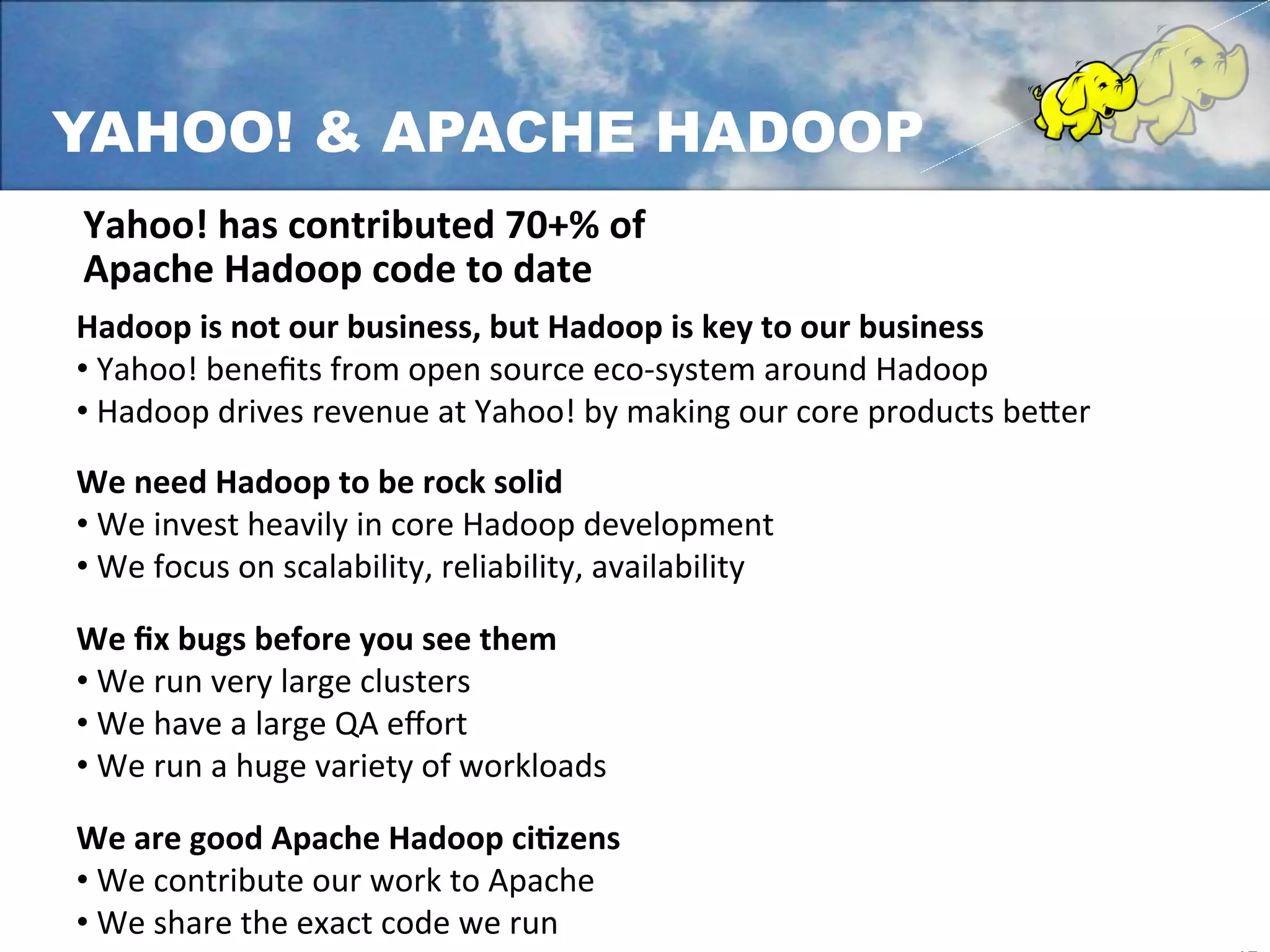 YAHOO! & APACHE HADOOP
Yahoo!	
  has	
  contributed	
  70+%	
  of	
  	
  
Apache	
  Hadoop	
  code	
  to	
  date	
  
Hadoop	
  is	
  not	
  our	
  business,	
  but	
  Hadoop	
  is	
  key	
  to	
  our	
  business	
  
• 	
  Yahoo!	
  beneﬁts	
  from	
  open	
  source	
  eco-­‐system	
  around	
  Hadoop	
  
• 	
  Hadoop	
  drives	
  revenue	
  at	
  Yahoo!	
  by	
  making	
  our	
  core	
  products	
  be`er	
  
	
  
We	
  need	
  Hadoop	
  to	
  be	
  rock	
  solid	
  
• 	
  We	
  invest	
  heavily	
  in	
  core	
  Hadoop	
  development	
  
• 	
  We	
  focus	
  on	
  scalability,	
  reliability,	
  availability	
  
	
  
We	
  ﬁx	
  bugs	
  before	
  you	
  see	
  them	
  
• 	
  We	
  run	
  very	
  large	
  clusters	
  
• 	
  We	
  have	
  a	
  large	
  QA	
  eﬀort	
  
• 	
  We	
  run	
  a	
  huge	
  variety	
  of	
  workloads	
  
	
  
We	
  are	
  good	
  Apache	
  Hadoop	
  ciLzens	
  
• 	
  We	
  contribute	
  our	
  work	
  to	
  Apache	
  
• 	
  We	
  share	
  the	
  exact	
  code	
  we	
  run	
  
 
