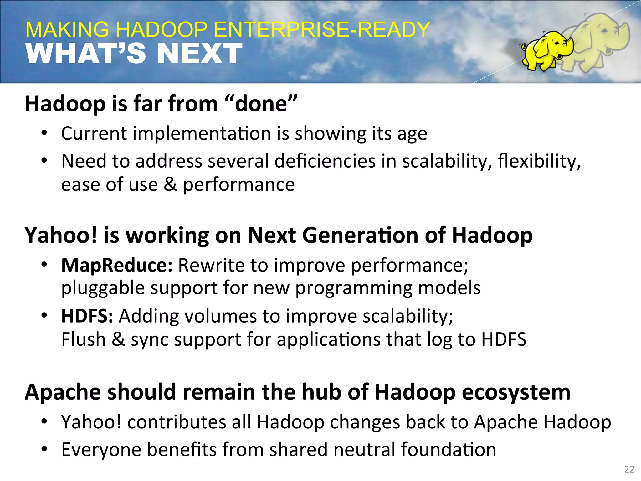 MAKING HADOOP ENTERPRISE-READY
WHAT’S NEXT
Hadoop	
  is	
  far	
  from	
  “done”	
  
       •  Current	
  implementaFon	
  is	
  showing	
  its	
  age	
  
       •  Need	
  to	
  address	
  several	
  deﬁciencies	
  in	
  scalability,	
  ﬂexibility,	
  
          ease	
  of	
  use	
  &	
  performance	
  
       	
  
Yahoo!	
  is	
  working	
  on	
  Next	
  GeneraLon	
  of	
  Hadoop	
  
       •  MapReduce:	
  Rewrite	
  to	
  improve	
  performance;	
  
          pluggable	
  support	
  for	
  new	
  programming	
  models	
  
       •  HDFS:	
  Adding	
  volumes	
  to	
  improve	
  scalability;	
  
          Flush	
  &	
  sync	
  support	
  for	
  applicaFons	
  that	
  log	
  to	
  HDFS	
  
	
  
Apache	
  should	
  remain	
  the	
  hub	
  of	
  Hadoop	
  ecosystem	
  
       •  Yahoo!	
  contributes	
  all	
  Hadoop	
  changes	
  back	
  to	
  Apache	
  Hadoop	
  
       •  Everyone	
  beneﬁts	
  from	
  shared	
  neutral	
  foundaFon	
  
                                                                                                     22	
  
 