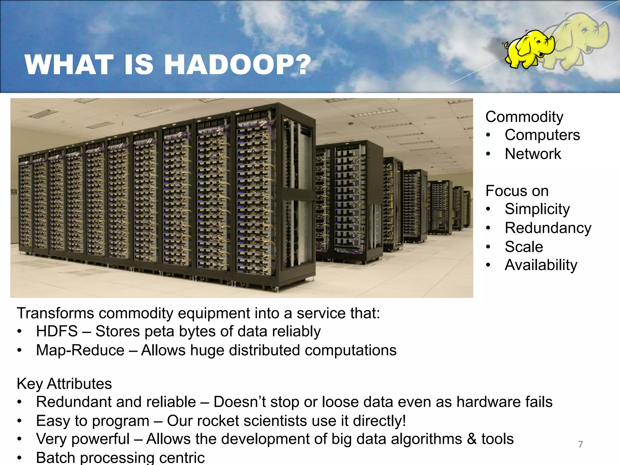 WHAT IS HADOOP?
                                                                   Commodity
         Pig                          Hive               Programming Languages
                                                                   •  Computers
                                                                   •  Network
                    MapReduce                                 Computation
                                                                   Focus on
                                                                   •  Simplicity
                      HDFS
                                                                   •  Redundancy
                                                                Storage
                                                                   •  Scale
                                                                   •  Availability


Transforms commodity equipment into a service that:
•  HDFS – Stores peta bytes of data reliably
•  Map-Reduce – Allows huge distributed computations

Key Attributes
•  Redundant and reliable – Doesn’t stop or loose data even as hardware fails
•  Easy to program – Our rocket scientists use it directly!
•  Very powerful – Allows the development of big data algorithms & tools        7	
  
•  Batch processing centric
 