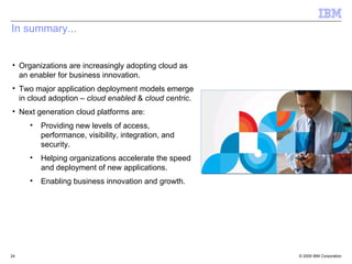 In summary...


• Organizations are increasingly adopting cloud as
  an enabler for business innovation.
• Two major application deployment models emerge
  in cloud adoption – cloud enabled & cloud centric.
• Next generation cloud platforms are:
     •   Providing new levels of access,
         performance, visibility, integration, and
         security.
     •   Helping organizations accelerate the speed
         and deployment of new applications.
     •   Enabling business innovation and growth.




24                                                     © 2009 IBM Corporation
 