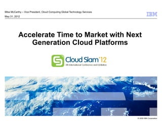 Mike McCarthy – Vice President, Cloud Computing Global Technology Services
May 31, 2012




           Accelerate Time to Market with Next
              Generation Cloud Platforms




                                                                             © 2009 IBM Corporation
 