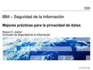 IBM – Seguridad de la Información

Mejores prácticas para la privacidad de datos
Roque C. Juárez
Consultor de Seguridad de la Información




                                            © 2011 IBM Corporation
 