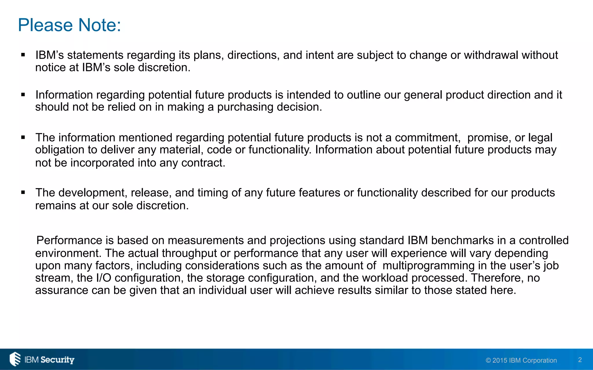 2© 2015 IBM Corporation
Please Note:
!  IBM’s statements regarding its plans, directions, and intent are subject to change or withdrawal without
notice at IBM’s sole discretion.
!  Information regarding potential future products is intended to outline our general product direction and it
should not be relied on in making a purchasing decision.
!  The information mentioned regarding potential future products is not a commitment, promise, or legal
obligation to deliver any material, code or functionality. Information about potential future products may
not be incorporated into any contract.
!  The development, release, and timing of any future features or functionality described for our products
remains at our sole discretion.
Performance is based on measurements and projections using standard IBM benchmarks in a controlled
environment. The actual throughput or performance that any user will experience will vary depending
upon many factors, including considerations such as the amount of multiprogramming in the user’s job
stream, the I/O configuration, the storage configuration, and the workload processed. Therefore, no
assurance can be given that an individual user will achieve results similar to those stated here.
 