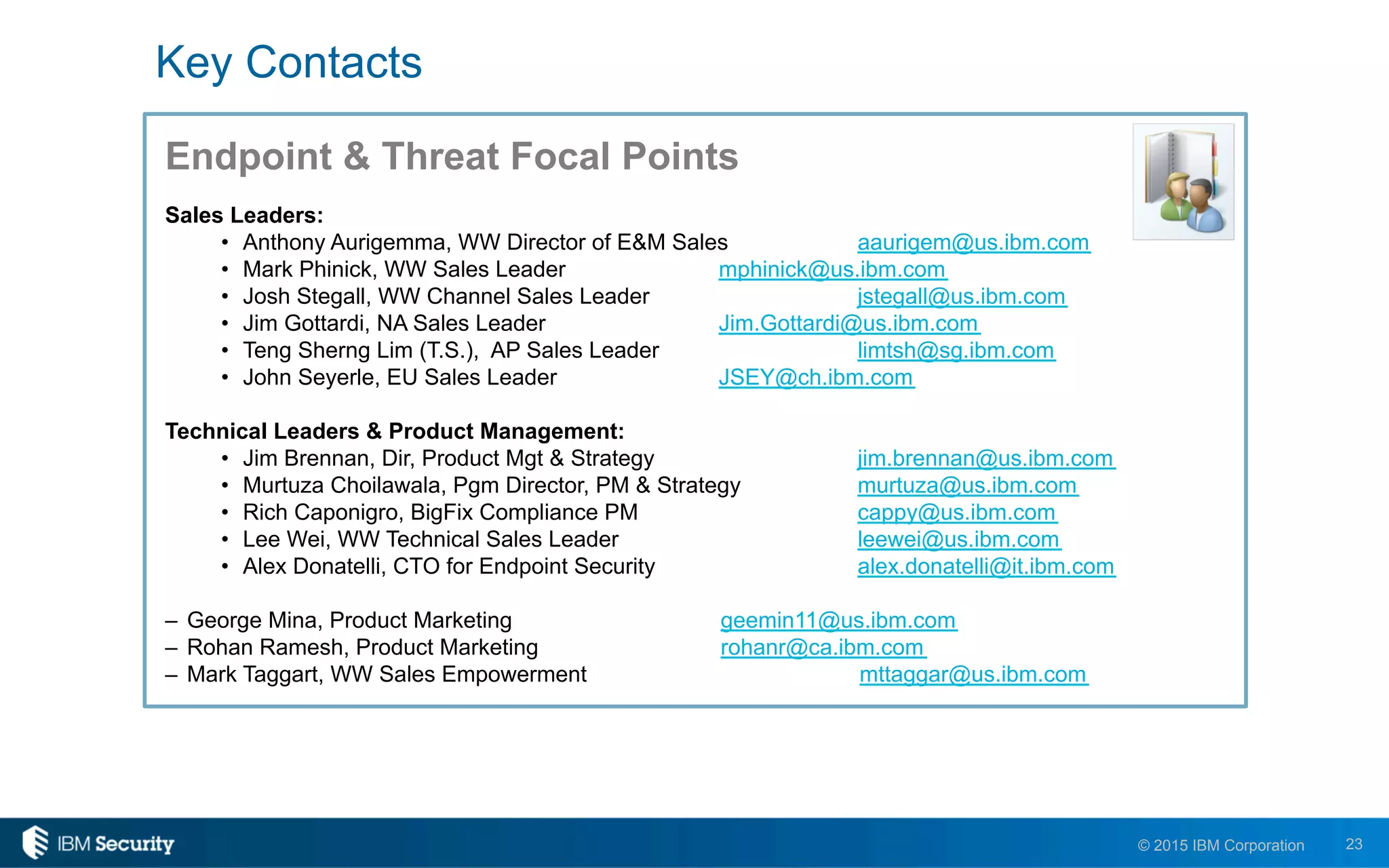 23© 2015 IBM Corporation
Endpoint & Threat Focal Points
Sales Leaders:
•  Anthony Aurigemma, WW Director of E&M Sales aaurigem@us.ibm.com
•  Mark Phinick, WW Sales Leader mphinick@us.ibm.com
•  Josh Stegall, WW Channel Sales Leader jstegall@us.ibm.com
•  Jim Gottardi, NA Sales Leader Jim.Gottardi@us.ibm.com
•  Teng Sherng Lim (T.S.), AP Sales Leader limtsh@sg.ibm.com
•  John Seyerle, EU Sales Leader JSEY@ch.ibm.com
Technical Leaders & Product Management:
•  Jim Brennan, Dir, Product Mgt & Strategy jim.brennan@us.ibm.com
•  Murtuza Choilawala, Pgm Director, PM & Strategy murtuza@us.ibm.com
•  Rich Caponigro, BigFix Compliance PM cappy@us.ibm.com
•  Lee Wei, WW Technical Sales Leader leewei@us.ibm.com
•  Alex Donatelli, CTO for Endpoint Security alex.donatelli@it.ibm.com
–  George Mina, Product Marketing geemin11@us.ibm.com
–  Rohan Ramesh, Product Marketing rohanr@ca.ibm.com
–  Mark Taggart, WW Sales Empowerment mttaggar@us.ibm.com
Key Contacts
 