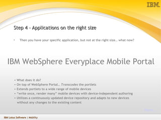 Step 4 – Applications on the right size Then you have your specific application, but not at the right size… what now? IBM WebSphere Everyplace Mobile Portal What does it do? On top of WebSphere Portal…  Transcodes  the portlets  Extends portlets to a wide range of mobile devices “ write once, render many” mobile devices with device-independent authoring Utilizes a continuously updated device repository and adapts to new devices  without any changes to the existing content   More… IBM Lotus Software  | Mobility 