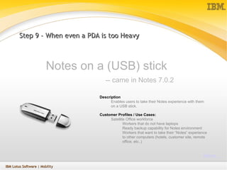 Step 9 – When even a PDA is too Heavy Notes on a (USB) stick    -- came in Notes 7.0.2 Description Enables users to take their Notes experience with them on a USB stick.  Customer Profiles / Use Cases: Satellite Office workforce  Workers that do not have laptops Ready backup capability for Notes environment Workers that want to take their “Notes” experience to other computers (hotels, customer site, remote office, etc..)  More … IBM Lotus Software  | Mobility 