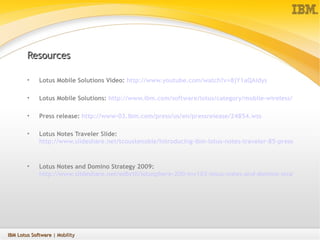 Resources Lotus Mobile Solutions Video:  http:// www.youtube.com/watch?v =8jY1aQAidys Lotus Mobile Solutions:  http://www.ibm.com/software/lotus/category/mobile-wireless/   Press release:  http://www-03.ibm.com/press/us/en/pressrelease/24854.wss Lotus Notes Traveler Slide:  http://www.slideshare.net/tcoustenoble/introducing-ibm-lotus-notes-traveler-85-presentation   Lotus Notes and Domino Strategy 2009:  http://www.slideshare.net/edbrill/lotusphere-200-inv102-lotus-notes-and-domino-strategy-2009-presentation   IBM Lotus Software  | Mobility 