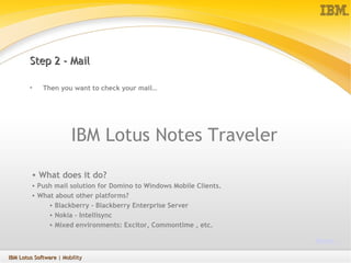 Step 2 - Mail Then you want to check your mail… IBM Lotus Notes Traveler What does it do? Push mail solution for Domino to Windows Mobile Clients. What about other platforms?  Blackberry – Blackberry Enterprise Server Nokia – Intellisync Mixed environments: Excitor, Commontime , etc. More… IBM Lotus Software  | Mobility 