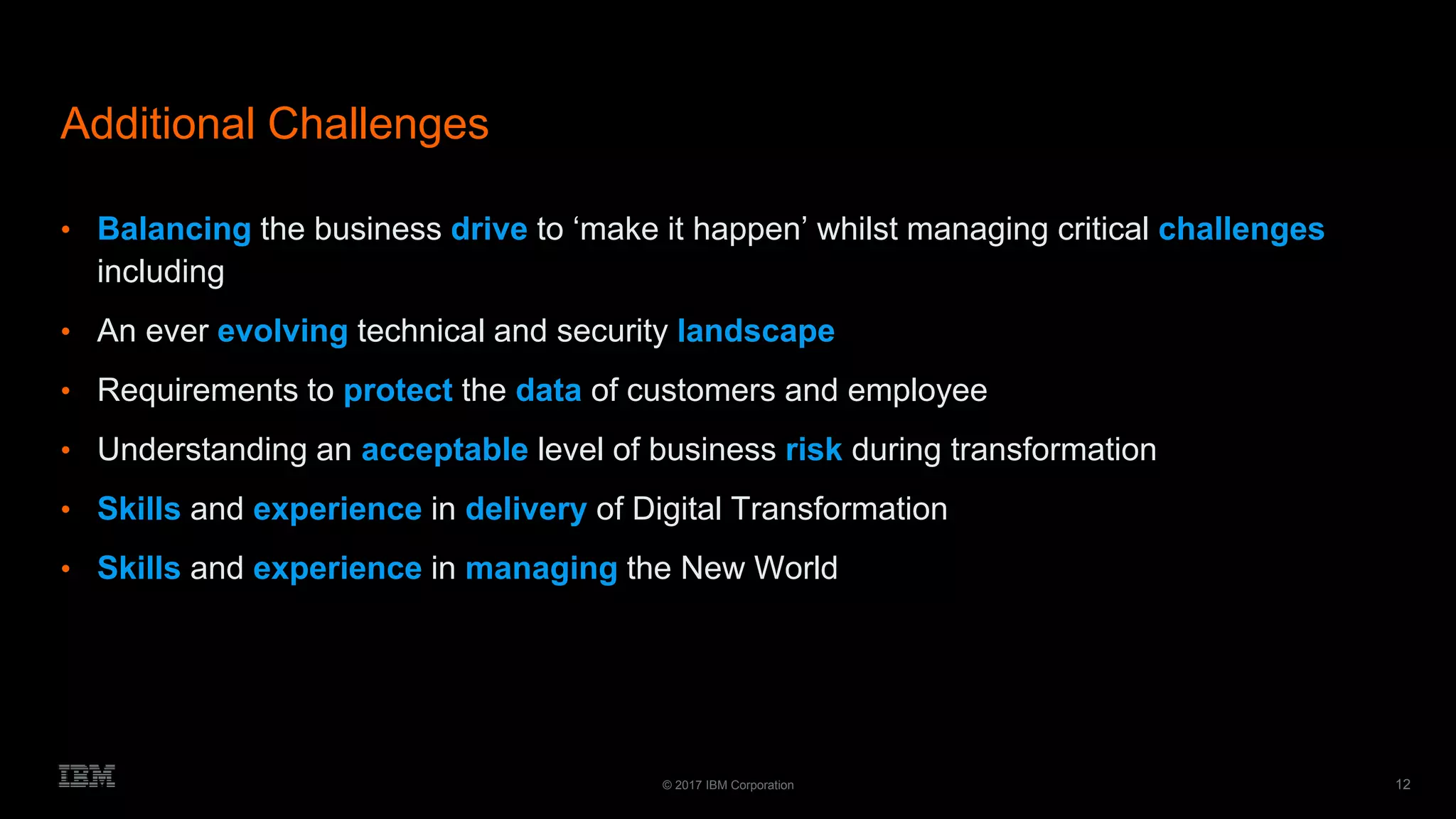 12© 2017 IBM Corporation
Additional Challenges
• Balancing the business drive to ‘make it happen’ whilst managing critical challenges
including
• An ever evolving technical and security landscape
• Requirements to protect the data of customers and employee
• Understanding an acceptable level of business risk during transformation
• Skills and experience in delivery of Digital Transformation
• Skills and experience in managing the New World
 