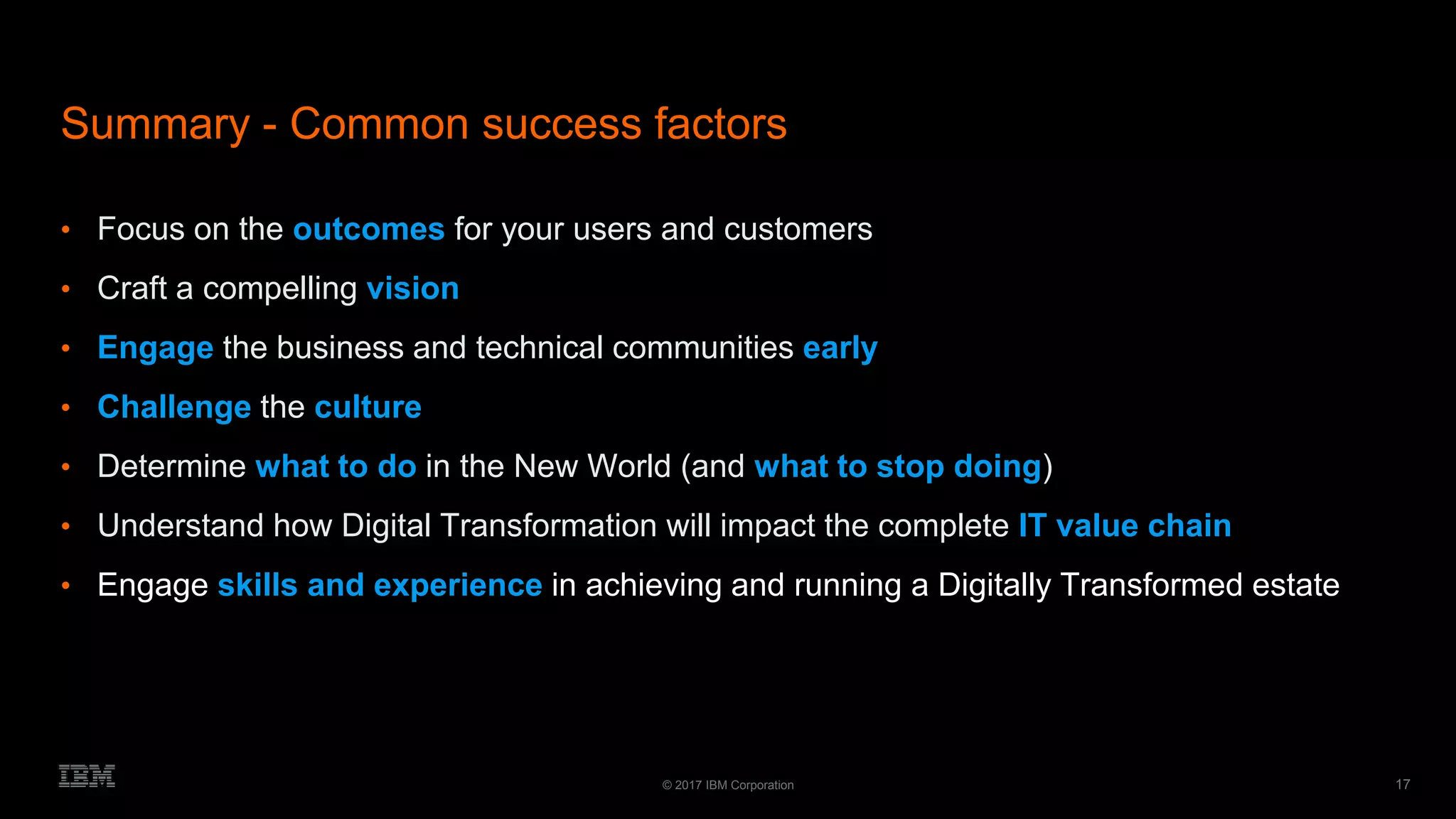 17© 2017 IBM Corporation
Summary - Common success factors
• Focus on the outcomes for your users and customers
• Craft a compelling vision
• Engage the business and technical communities early
• Challenge the culture
• Determine what to do in the New World (and what to stop doing)
• Understand how Digital Transformation will impact the complete IT value chain
• Engage skills and experience in achieving and running a Digitally Transformed estate
 