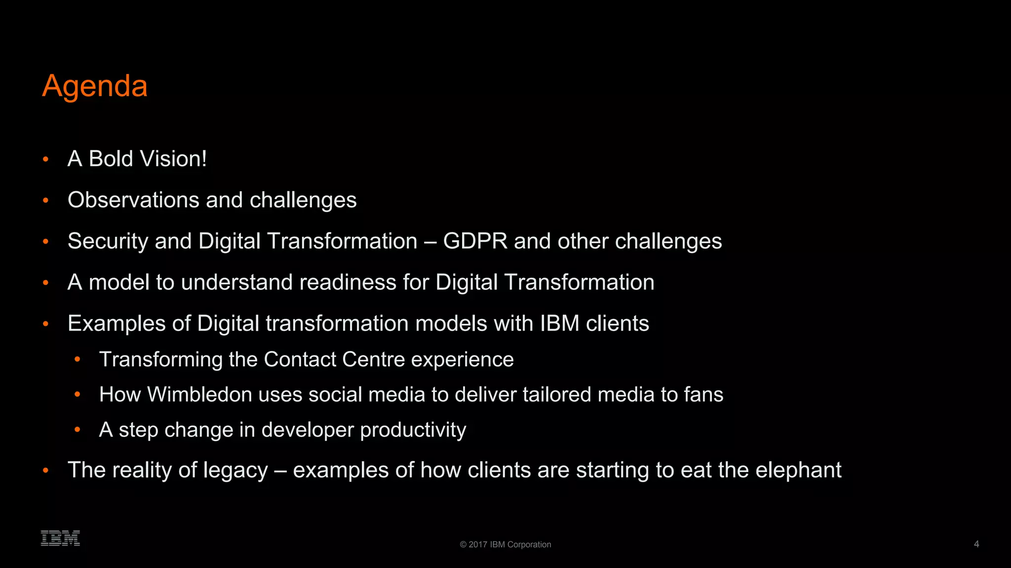 4© 2017 IBM Corporation
Agenda
• A Bold Vision!
• Observations and challenges
• Security and Digital Transformation – GDPR and other challenges
• A model to understand readiness for Digital Transformation
• Examples of Digital transformation models with IBM clients
• Transforming the Contact Centre experience
• How Wimbledon uses social media to deliver tailored media to fans
• A step change in developer productivity
• The reality of legacy – examples of how clients are starting to eat the elephant
 