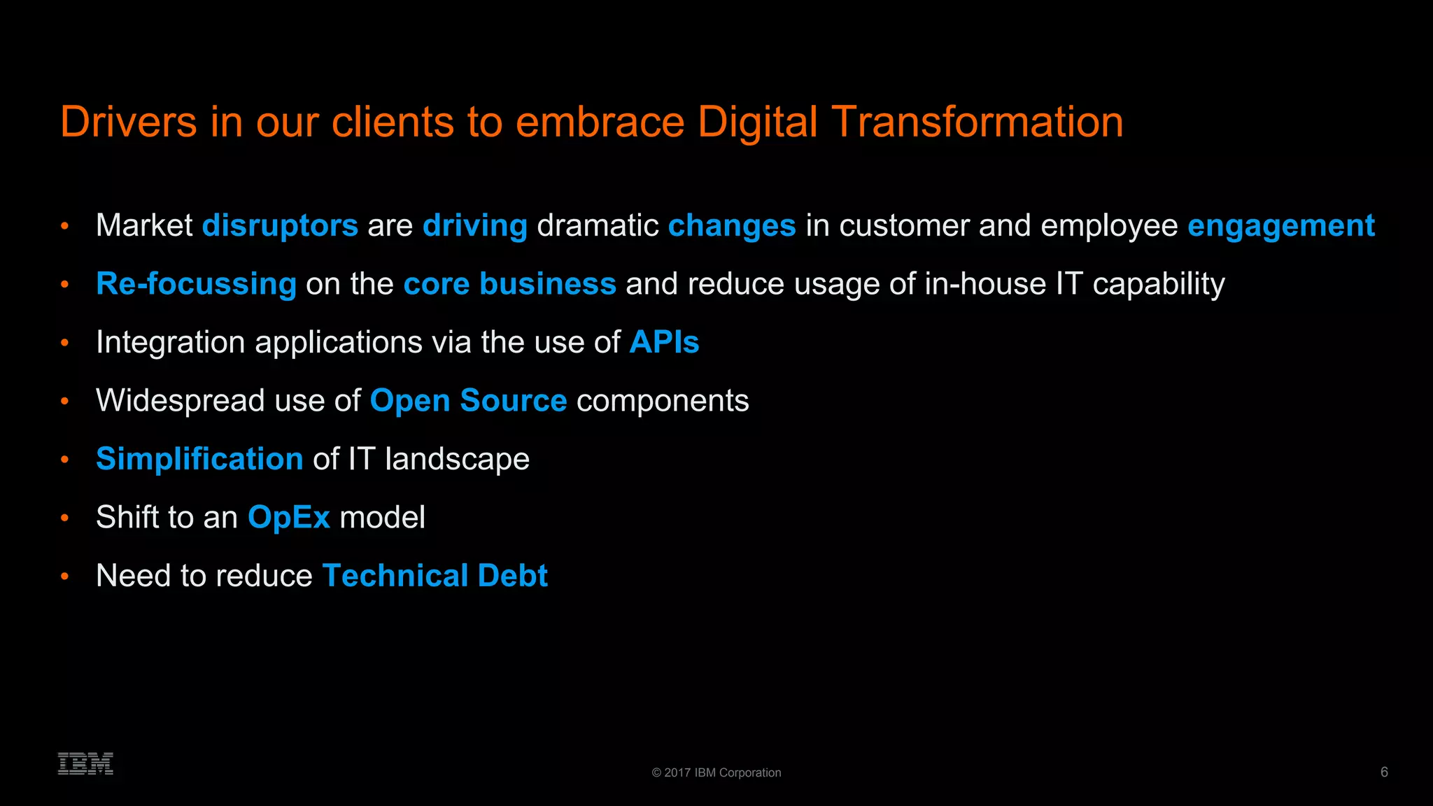 6© 2017 IBM Corporation
Drivers in our clients to embrace Digital Transformation
• Market disruptors are driving dramatic changes in customer and employee engagement
• Re-focussing on the core business and reduce usage of in-house IT capability
• Integration applications via the use of APIs
• Widespread use of Open Source components
• Simplification of IT landscape
• Shift to an OpEx model
• Need to reduce Technical Debt
 