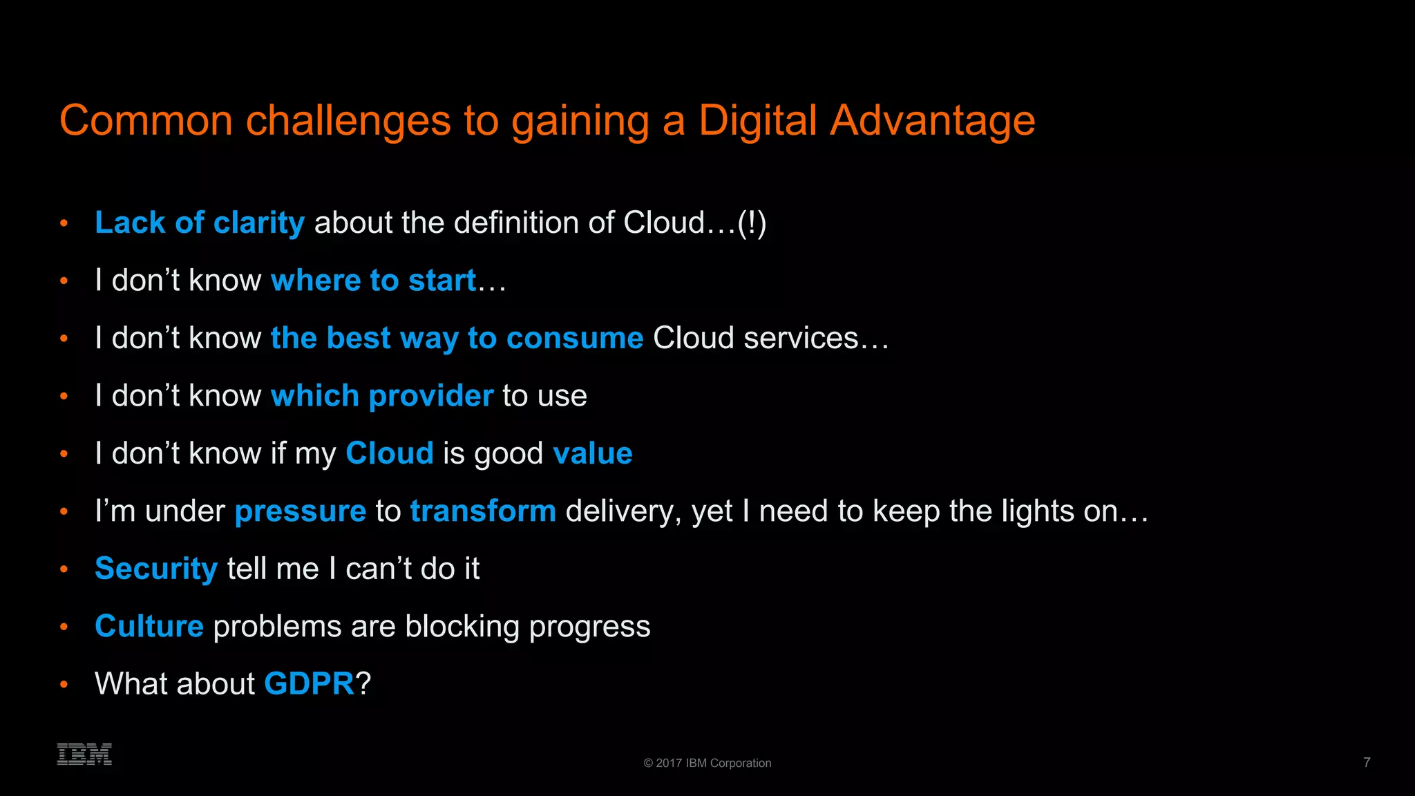7© 2017 IBM Corporation
Common challenges to gaining a Digital Advantage
• Lack of clarity about the definition of Cloud…(!)
• I don’t know where to start…
• I don’t know the best way to consume Cloud services…
• I don’t know which provider to use
• I don’t know if my Cloud is good value
• I’m under pressure to transform delivery, yet I need to keep the lights on…
• Security tell me I can’t do it
• Culture problems are blocking progress
• What about GDPR?
 