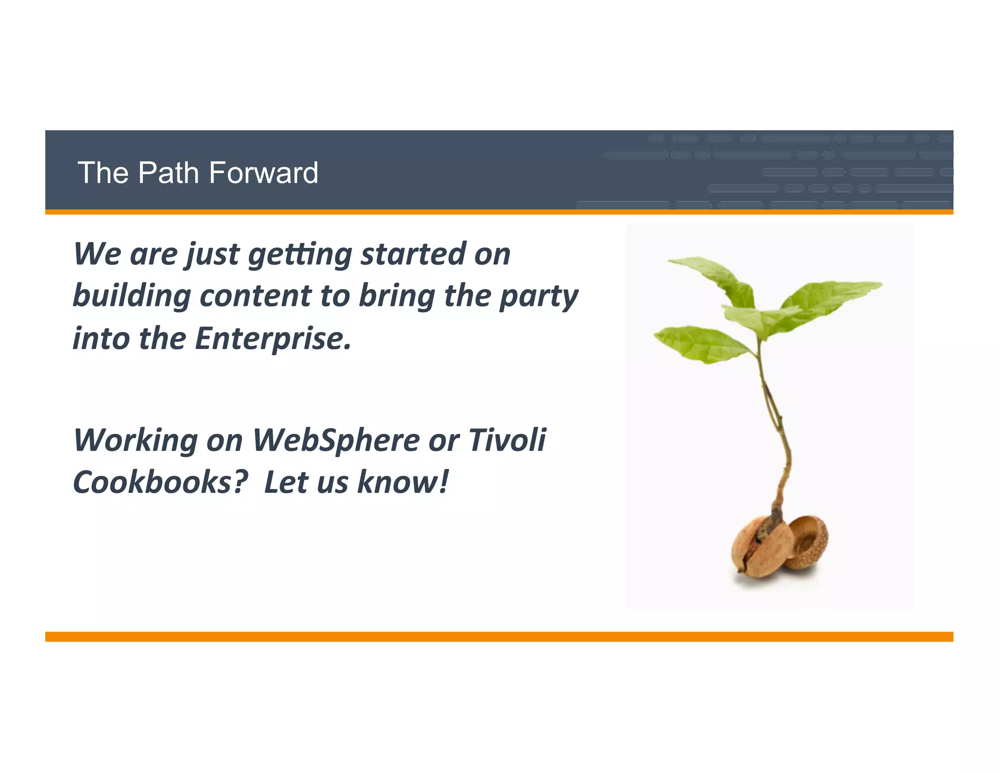 The Path Forward
We	
  are	
  just	
  ge+ng	
  started	
  on	
  
building	
  content	
  to	
  bring	
  the	
  party	
  
into	
  the	
  Enterprise.	
  
	
  
Working	
  on	
  WebSphere	
  or	
  Tivoli	
  
Cookbooks?	
  	
  Let	
  us	
  know!	
  
	
  
 