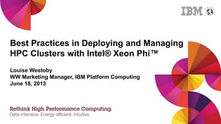 Best Practices in Deploying and Managing
HPC Clusters with Intel® Xeon Phi™
Louise Westoby
WW Marketing Manager, IBM Platform Computing
June 18, 2013
 