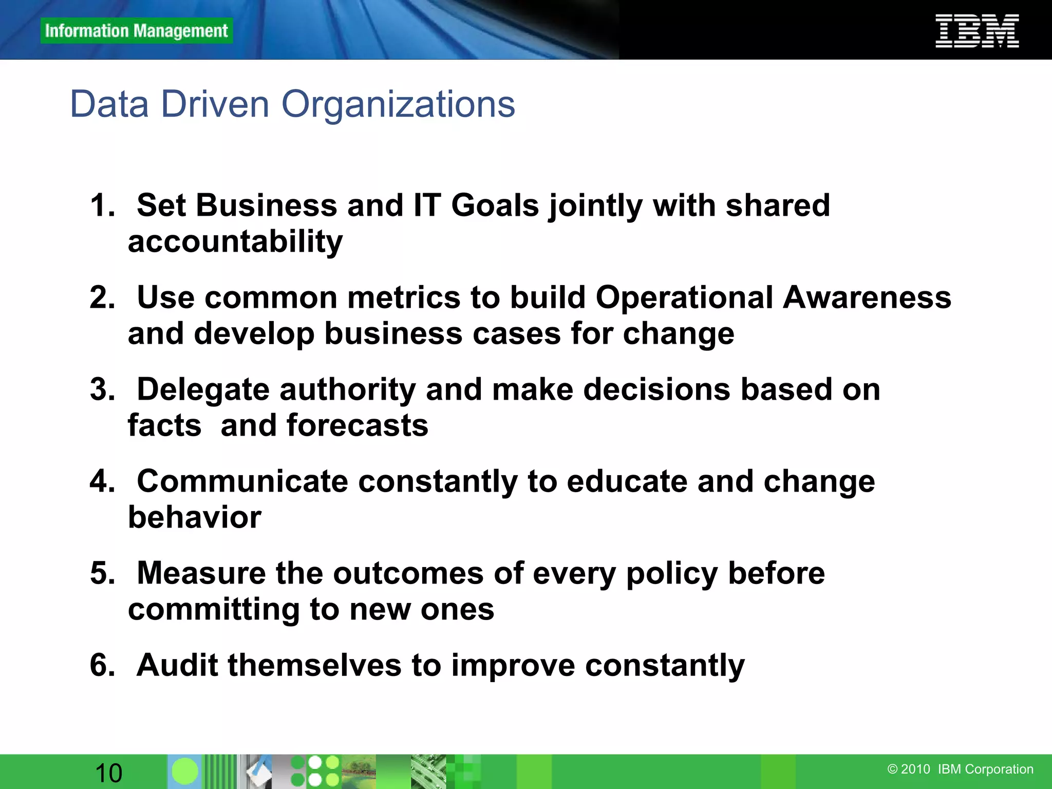 Data Driven Organizations Set Business and IT Goals jointly with shared accountability Use common metrics to build Operational Awareness and develop business cases for change Delegate authority and make decisions based on facts  and forecasts Communicate constantly to educate and change behavior Measure the outcomes of every policy before committing to new ones Audit themselves to improve constantly 