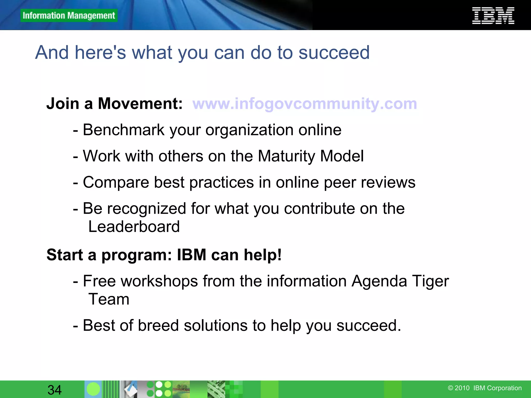 And here's what you can do to succeed Join a Movement:  www.infogovcommunity.com - Benchmark your organization online  - Work with others on the Maturity Model - Compare best practices in online peer reviews - Be recognized for what you contribute on the Leaderboard Start a program: IBM can help! - Free workshops from the information Agenda Tiger Team - Best of breed solutions to help you succeed. 