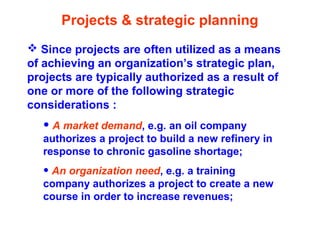 Projects & strategic planning
 Since projects are often utilized as a means
of achieving an organization’s strategic plan,
projects are typically authorized as a result of
one or more of the following strategic
considerations :
• A market demand, e.g. an oil company
authorizes a project to build a new refinery in
response to chronic gasoline shortage;
• An organization need, e.g. a training
company authorizes a project to create a new
course in order to increase revenues;
 