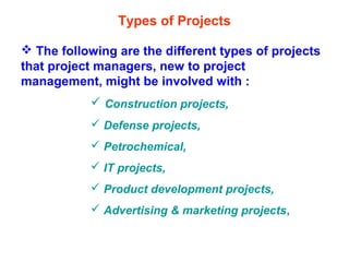 Types of Projects
 The following are the different types of projects
that project managers, new to project
management, might be involved with :
 Construction projects,
 Defense projects,
 Petrochemical,
 IT projects,
 Product development projects,
 Advertising & marketing projects,
 