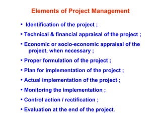 Elements of Project Management
• Identification of the project ;
• Technical & financial appraisal of the project ;
• Economic or socio-economic appraisal of the
project, when necessary ;
• Proper formulation of the project ;
• Plan for implementation of the project ;
• Actual implementation of the project ;
• Monitoring the implementation ;
• Control action / rectification ;
• Evaluation at the end of the project.
 