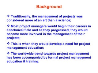  Traditionally, the management of projects was
considered more of an art than a science;
 Most project managers would begin their careers in
a technical field and as they progressed, they would
become more involved in the management of their
projects;
 This is when they would develop a need for project
management education;
 The worldwide trend towards project management
has been accompanied by formal project management
education & training;
Background
 