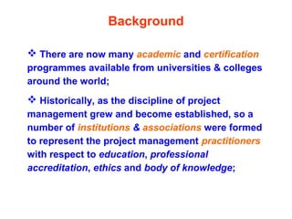  There are now many academic and certification
programmes available from universities & colleges
around the world;
 Historically, as the discipline of project
management grew and become established, so a
number of institutions & associations were formed
to represent the project management practitioners
with respect to education, professional
accreditation, ethics and body of knowledge;
Background
 