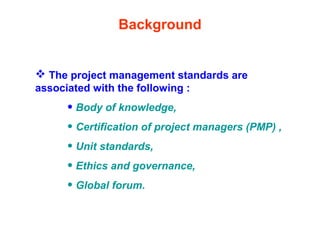 Background
 The project management standards are
associated with the following :
• Body of knowledge,
• Certification of project managers (PMP) ,
• Unit standards,
• Ethics and governance,
• Global forum.
 