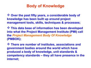 Body of Knowledge
 Over the past fifty years, a considerable body of
knowledge has been built up around project
management tools, skills, techniques & processes;
 This data base of information has been developed
into what the Project Management Institute (PMI) call
the Project Management Body Of Knowledge
(PMBOK);
 There are number of institutes, associations and
government bodies around the world which have
produced a body of knowledge, unit standards &
competency standards – they all have presence in the
internet;
 