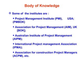 Body of Knowledge
 Some of the institutes are :
• Project Management Institute (PMI), USA;
(PMBOK)
• Association for Project Management (AIM), UK
[BOK];
• Australian Institute of Project Management
(AIPM);
• International Project management Association
(IPMA);
• Association for construction Project Managers
(ACPM), etc.
 