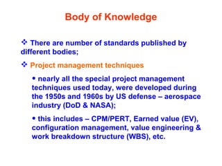 Body of Knowledge
 There are number of standards published by
different bodies;
 Project management techniques
• nearly all the special project management
techniques used today, were developed during
the 1950s and 1960s by US defense – aerospace
industry (DoD & NASA);
• this includes – CPM/PERT, Earned value (EV),
configuration management, value engineering &
work breakdown structure (WBS), etc.
 