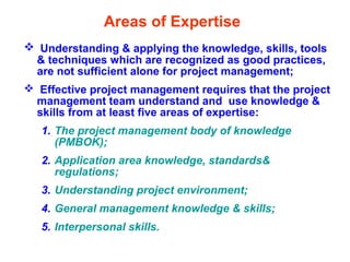 Areas of Expertise
 Understanding & applying the knowledge, skills, tools
& techniques which are recognized as good practices,
are not sufficient alone for project management;
 Effective project management requires that the project
management team understand and use knowledge &
skills from at least five areas of expertise:
1. The project management body of knowledge
(PMBOK);
2. Application area knowledge, standards&
regulations;
3. Understanding project environment;
4. General management knowledge & skills;
5. Interpersonal skills.
 