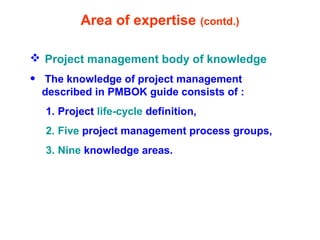 Area of expertise (contd.)
 Project management body of knowledge
• The knowledge of project management
described in PMBOK guide consists of :
1. Project life-cycle definition,
2. Five project management process groups,
3. Nine knowledge areas.
 