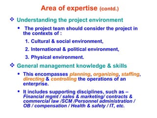 Area of expertise (contd.)
 Understanding the project environment
• The project team should consider the project in
the contexts of :
1. Cultural & social environment,
2. International & political environment,
3. Physical environment.
 General management knowledge & skills
• This encompasses planning, organizing, staffing,
directing & controlling the operations of an
enterprise.
• It includes supporting disciplines, such as –
Financial mgmt / sales & marketing/ contracts &
commercial law /SCM /Personnel administration /
OB / compensation / Health & safety / IT, etc.
 