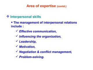 Area of expertise (contd.)
 Interpersonal skills
• The management of interpersonal relations
include :
 Effective communication,
 Influencing the organization,
 Leadership,
 Motivation,
 Negotiation & conflict management,
 Problem-solving.
 