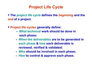 Project Life Cycle
• The project life cycle defines the beginning and the
end of a project.
• Project life cycles generally define:
- What technical work should be done in
each phase;
- When the deliverables are to be generated in
each phase & how each deliverable is
reviewed, verified & validated;
- Who should be involved in each phase;
- How to control & approve each phase.
 