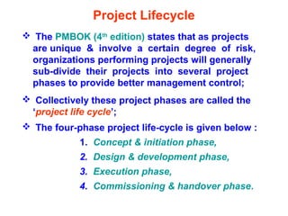 Project Lifecycle
 The PMBOK (4th
edition) states that as projects
are unique & involve a certain degree of risk,
organizations performing projects will generally
sub-divide their projects into several project
phases to provide better management control;
 Collectively these project phases are called the
‘project life cycle’;
 The four-phase project life-cycle is given below :
1. Concept & initiation phase,
2. Design & development phase,
3. Execution phase,
4. Commissioning & handover phase.
 