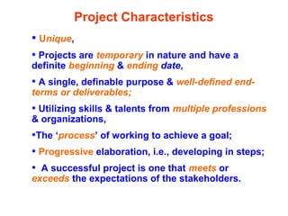 Project Characteristics
• Unique,
• Projects are temporary in nature and have a
definite beginning & ending date,
• A single, definable purpose & well-defined end-
terms or deliverables;
• Utilizing skills & talents from multiple professions
& organizations,
•The ‘process’ of working to achieve a goal;
• Progressive elaboration, i.e., developing in steps;
• A successful project is one that meets or
exceeds the expectations of the stakeholders.
 