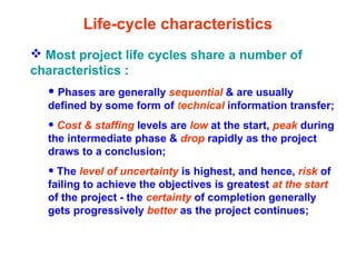 Life-cycle characteristics
 Most project life cycles share a number of
characteristics :
• Phases are generally sequential & are usually
defined by some form of technical information transfer;
• Cost & staffing levels are low at the start, peak during
the intermediate phase & drop rapidly as the project
draws to a conclusion;
• The level of uncertainty is highest, and hence, risk of
failing to achieve the objectives is greatest at the start
of the project - the certainty of completion generally
gets progressively better as the project continues;
 