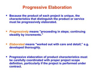 Progressive Elaboration
• Because the product of each project is unique, the
characteristics that distinguish the product or service
must be progressively elaborated.
• Progressively means "proceeding in steps; continuing
steadily by increments."
• Elaborated means "worked out with care and detail;” e.g.
developed thoroughly.
• Progressive elaboration of product characteristics must
be carefully coordinated with proper project scope
definition, particularly if the project is performed under
contract.
 